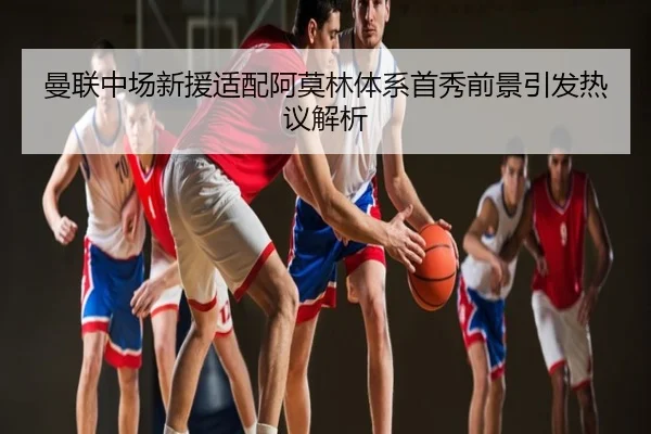 曼联中场新援适配阿莫林体系首秀前景引发热议解析