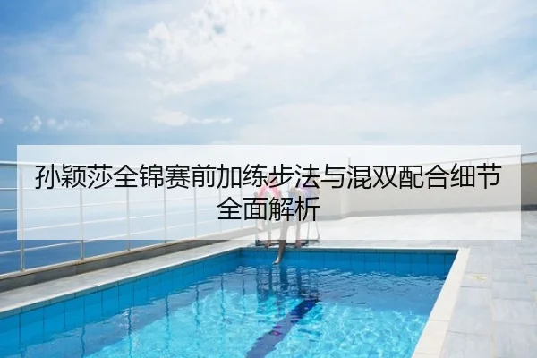 孙颖莎全锦赛前加练步法与混双配合细节全面解析